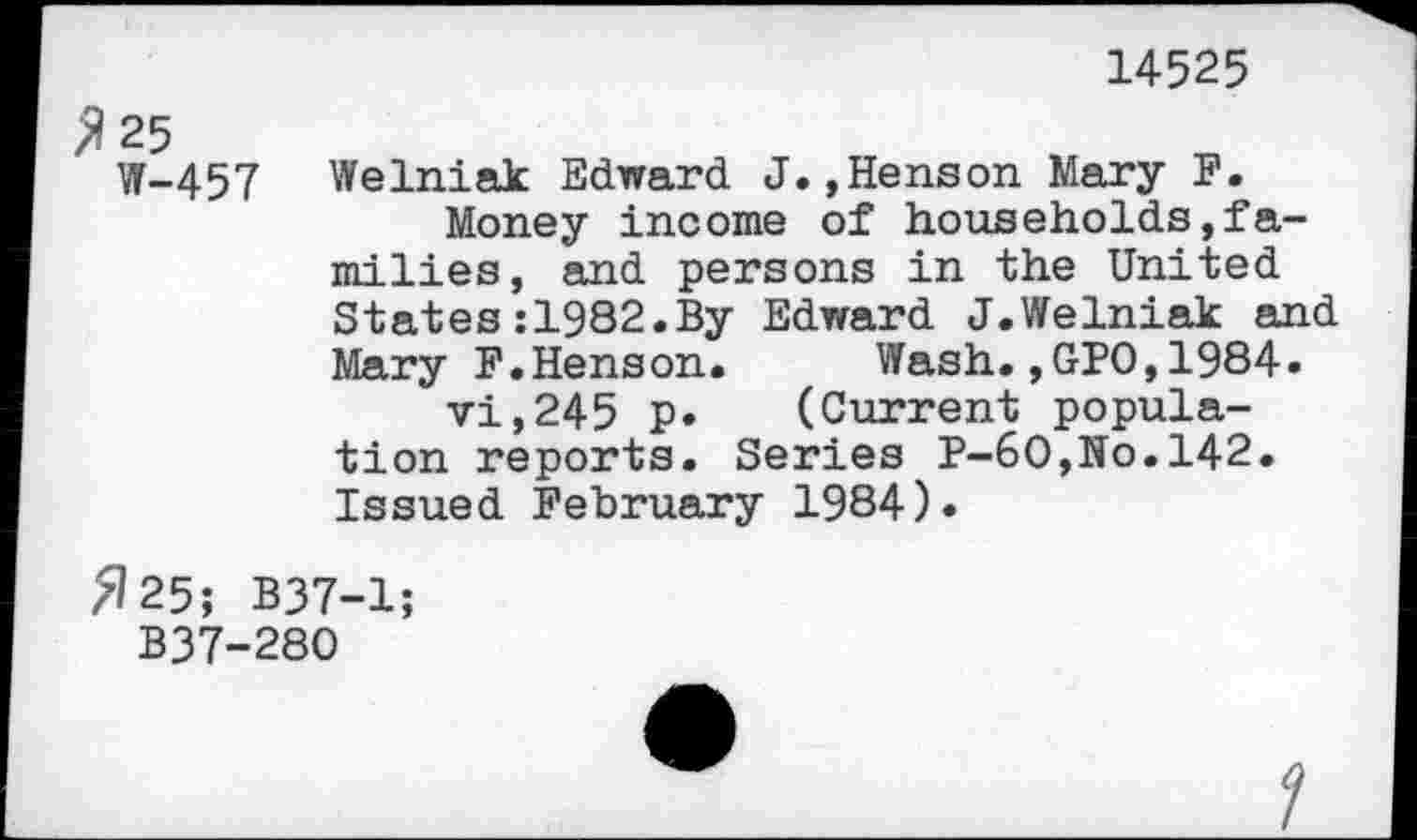 ﻿14525
% 25
W-457
Welniak Edward J.,Henson Mary F.
Money income of households,families, and persons in the United States:1982.By Edward J.Welniak and Mary F.Henson.	Wash.,GPO,1984.
vi,245 p. (Current population reports. Series P-60,No.142. Issued February 1984).
»25; B37-1;
B37-280